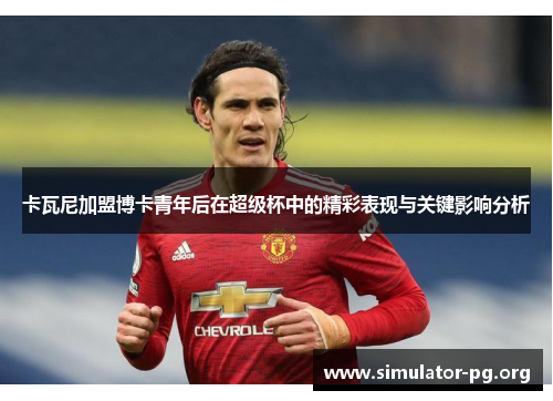 卡瓦尼加盟博卡青年后在超级杯中的精彩表现与关键影响分析