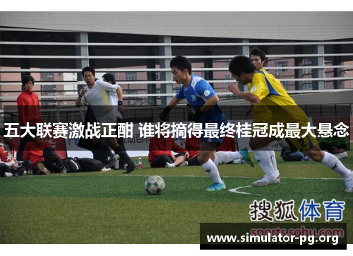 五大联赛激战正酣 谁将摘得最终桂冠成最大悬念