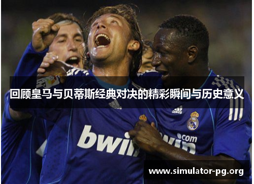 回顾皇马与贝蒂斯经典对决的精彩瞬间与历史意义