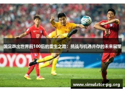 国足跌出世界前100后的重生之路：挑战与机遇并存的未来展望