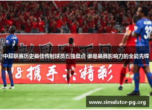 中超联赛历史最佳传射球员五强盘点 谁是最具影响力的全能先锋