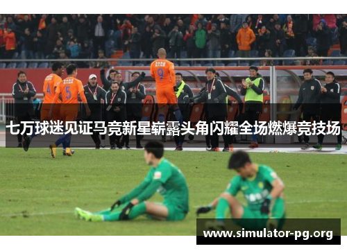 七万球迷见证马竞新星崭露头角闪耀全场燃爆竞技场