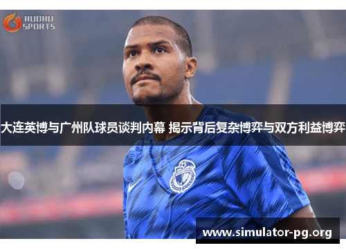 大连英博与广州队球员谈判内幕 揭示背后复杂博弈与双方利益博弈