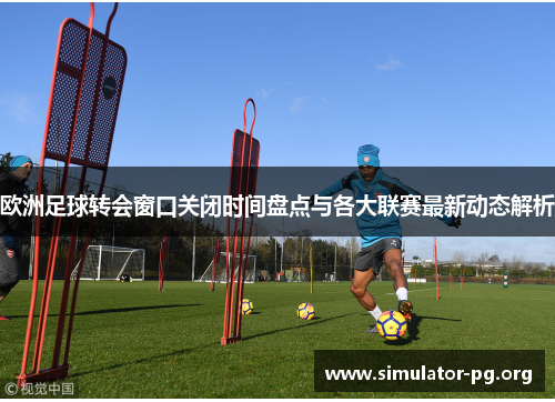 欧洲足球转会窗口关闭时间盘点与各大联赛最新动态解析
