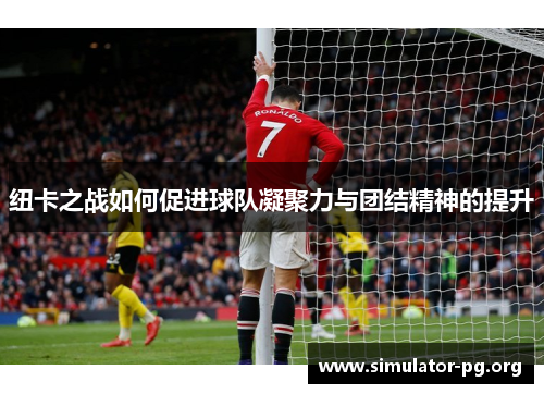 纽卡之战如何促进球队凝聚力与团结精神的提升
