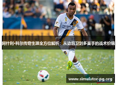 阿什利·科尔传奇生涯全方位解析：从边后卫到多面手的战术价值