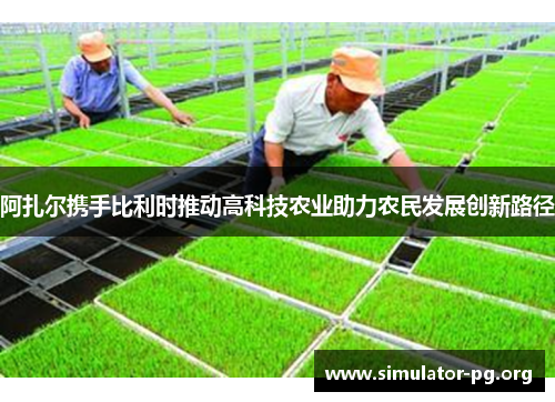 阿扎尔携手比利时推动高科技农业助力农民发展创新路径