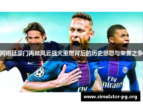 阿根廷豪门再掀风云战火重燃背后的历史恩怨与荣誉之争