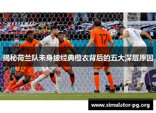 揭秘荷兰队未身披经典橙衣背后的五大深层原因