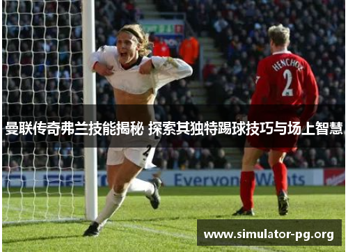 曼联传奇弗兰技能揭秘 探索其独特踢球技巧与场上智慧