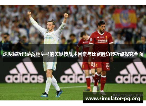 深度解析巴萨战胜皇马的关键技战术因素与比赛胜负转折点探究全面