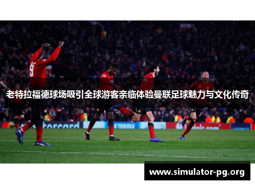 老特拉福德球场吸引全球游客亲临体验曼联足球魅力与文化传奇