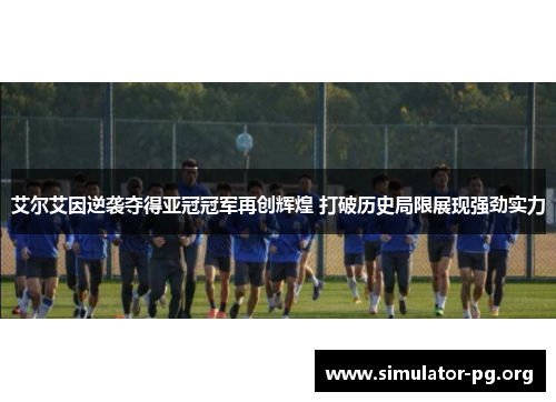 艾尔艾因逆袭夺得亚冠冠军再创辉煌 打破历史局限展现强劲实力